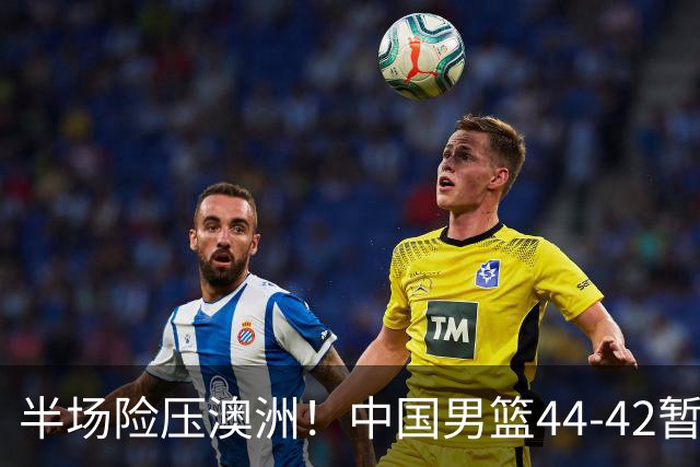 半场险压澳洲！中国男篮44-42暂时领先，王俊杰7分4板2助撑起锋线